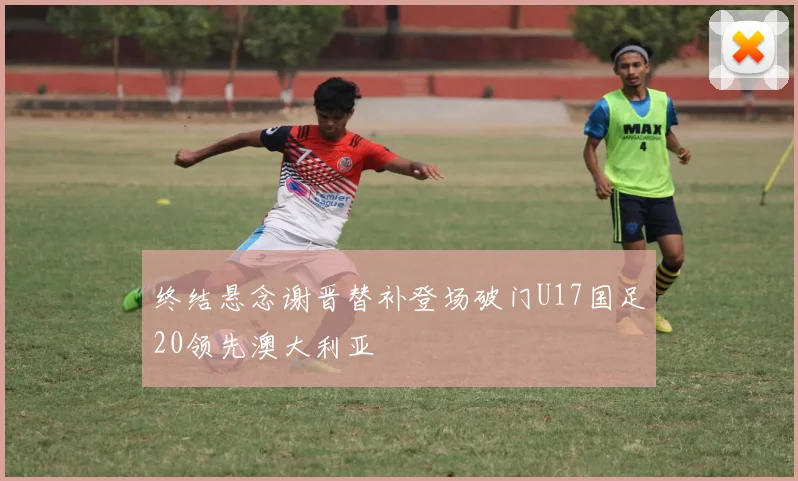 终结悬念谢晋替补登场破门U17国足20领先澳大利亚